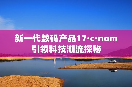 新一代数码产品17·c·nom引领科技潮流探秘