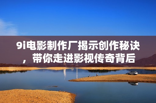 9i电影制作厂揭示创作秘诀，带你走进影视传奇背后