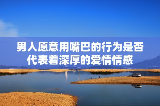 男人愿意用嘴巴的行为是否代表着深厚的爱情情感