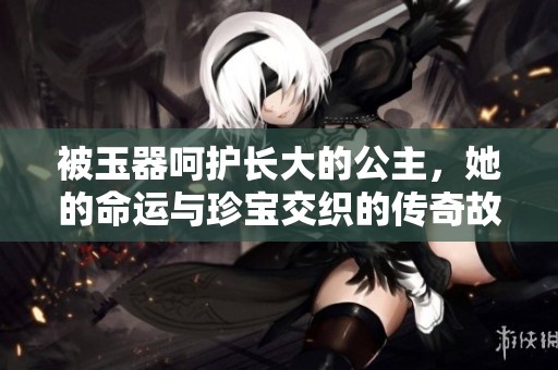 被玉器呵护长大的公主，她的命运与珍宝交织的传奇故事