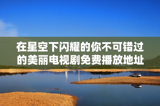 在星空下闪耀的你不可错过的美丽电视剧免费播放地址