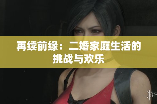 再续前缘：二婚家庭生活的挑战与欢乐