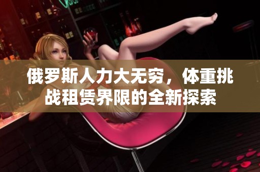 俄罗斯人力大无穷，体重挑战租赁界限的全新探索