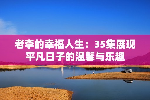 老李的幸福人生：35集展现平凡日子的温馨与乐趣