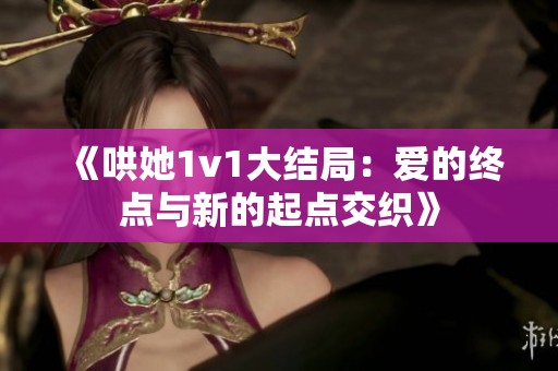 《哄她1v1大结局：爱的终点与新的起点交织》