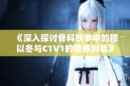 《深入探讨骨科故事中的穆以冬与C1V1的情感纠葛》