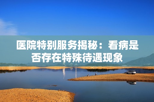 医院特别服务揭秘：看病是否存在特殊待遇现象