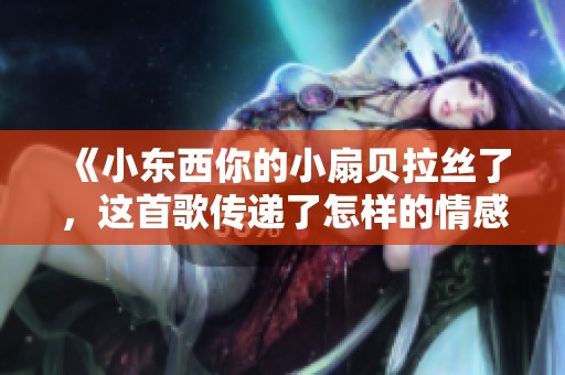 《小东西你的小扇贝拉丝了，这首歌传递了怎样的情感》