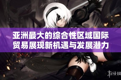 亚洲最大的综合性区域国际贸易展现新机遇与发展潜力