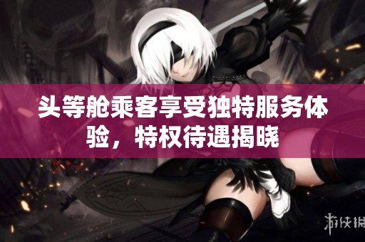头等舱乘客享受独特服务体验，特权待遇揭晓