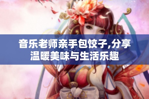 音乐老师亲手包饺子,分享温暖美味与生活乐趣