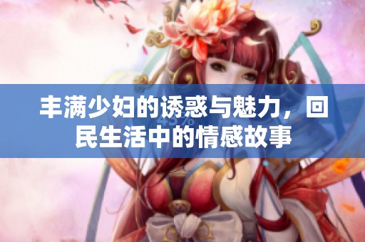 丰满少妇的诱惑与魅力，回民生活中的情感故事