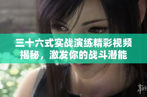 三十六式实战演练精彩视频揭秘，激发你的战斗潜能