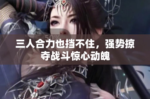 三人合力也挡不住，强势掠夺战斗惊心动魄