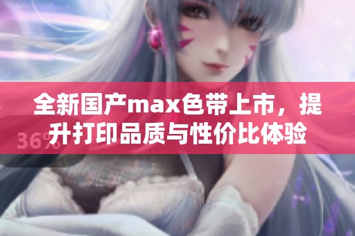 全新国产max色带上市，提升打印品质与性价比体验