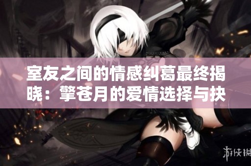 室友之间的情感纠葛最终揭晓：擎苍月的爱情选择与抉择