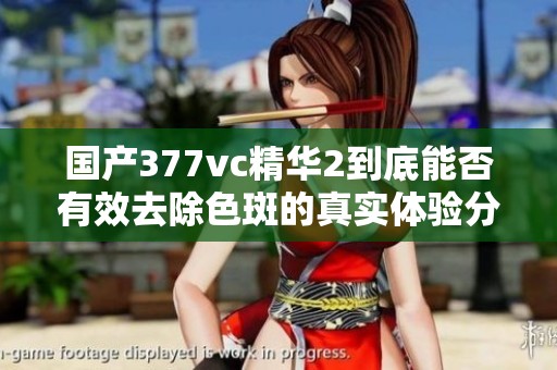 国产377vc精华2到底能否有效去除色斑的真实体验分析