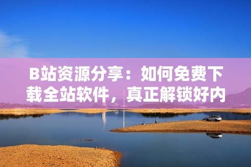 B站资源分享：如何免费下载全站软件，真正解锁好内容