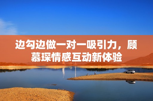 边勾边做一对一吸引力，顾慕琛情感互动新体验
