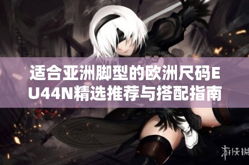 适合亚洲脚型的欧洲尺码EU44N精选推荐与搭配指南
