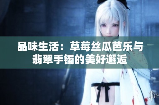 品味生活：草莓丝瓜芭乐与翡翠手镯的美好邂逅
