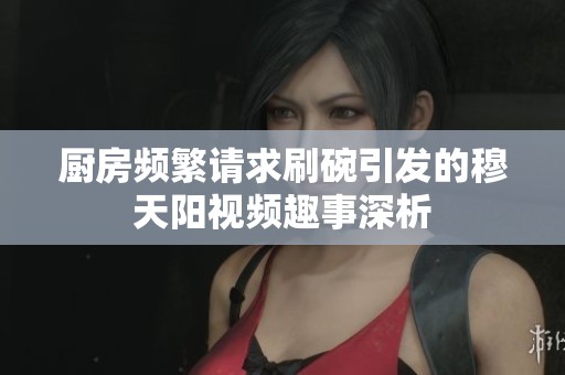 厨房频繁请求刷碗引发的穆天阳视频趣事深析