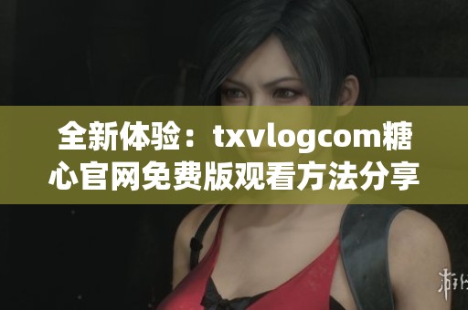 全新体验：txvlogcom糖心官网免费版观看方法分享