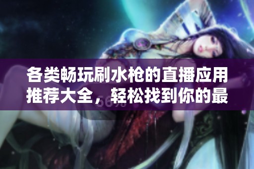 各类畅玩刷水枪的直播应用推荐大全，轻松找到你的最爱