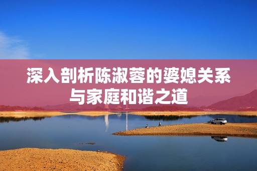 深入剖析陈淑蓉的婆媳关系与家庭和谐之道