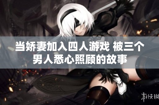 当娇妻加入四人游戏 被三个男人悉心照顾的故事