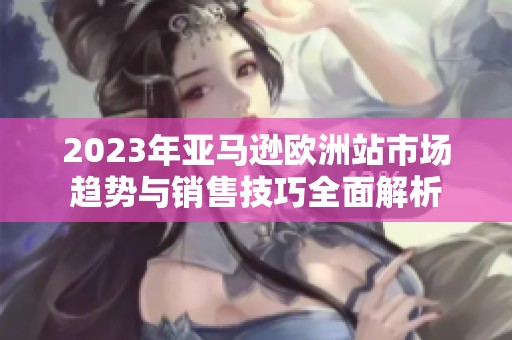 2023年亚马逊欧洲站市场趋势与销售技巧全面解析