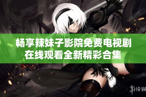 畅享辣妹子影院免费电视剧在线观看全新精彩合集