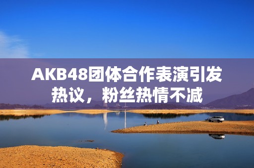 AKB48团体合作表演引发热议，粉丝热情不减