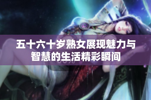 五十六十岁熟女展现魅力与智慧的生活精彩瞬间