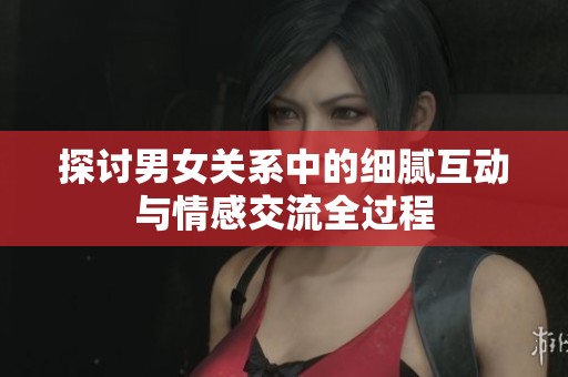 探讨男女关系中的细腻互动与情感交流全过程