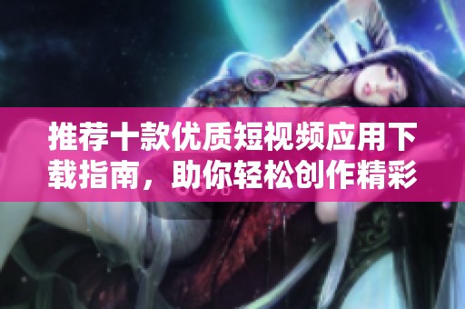 推荐十款优质短视频应用下载指南，助你轻松创作精彩内容