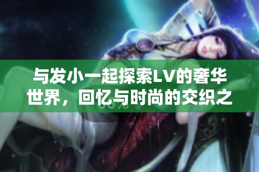 与发小一起探索LV的奢华世界，回忆与时尚的交织之旅