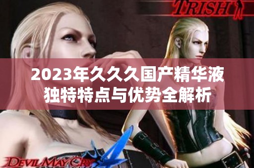 2023年久久久国产精华液独特特点与优势全解析