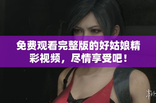 免费观看完整版的好姑娘精彩视频，尽情享受吧！
