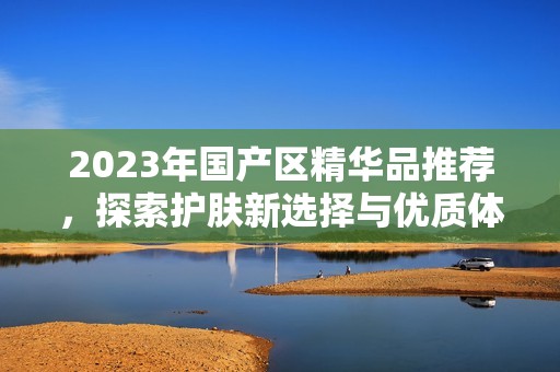 2023年国产区精华品推荐，探索护肤新选择与优质体验