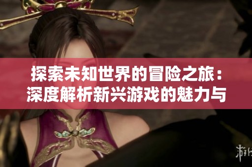探索未知世界的冒险之旅：深度解析新兴游戏的魅力与挑战