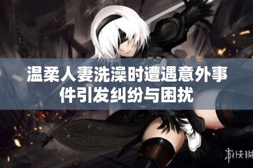 温柔人妻洗澡时遭遇意外事件引发纠纷与困扰