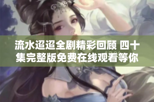 流水迢迢全剧精彩回顾 四十集完整版免费在线观看等你来看