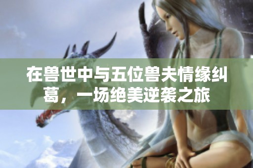 在兽世中与五位兽夫情缘纠葛，一场绝美逆袭之旅