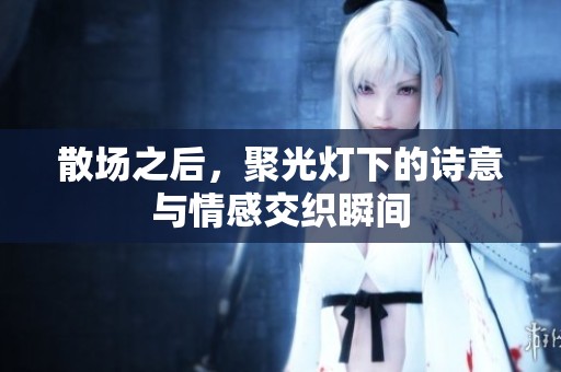 散场之后，聚光灯下的诗意与情感交织瞬间