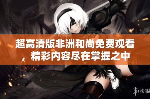 超高清版非洲和尚免费观看，精彩内容尽在掌握之中