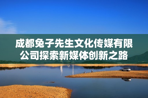 成都兔子先生文化传媒有限公司探索新媒体创新之路