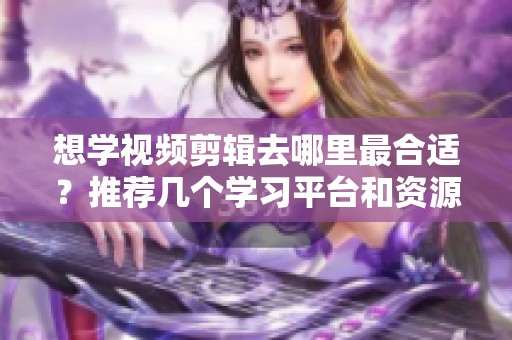 想学视频剪辑去哪里最合适？推荐几个学习平台和资源