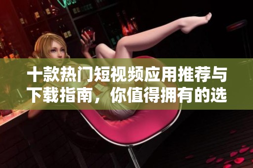 十款热门短视频应用推荐与下载指南，你值得拥有的选择