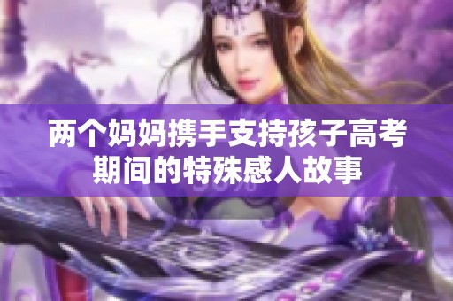 两个妈妈携手支持孩子高考期间的特殊感人故事